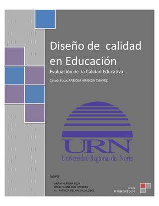 Diseño de calidad
en Educación
Evaluación de la Calidad Educativa.
Catedrático: FABIOLA ARANDA CHÁVEZ

EQUIPO:
ANAHI HERRERA FELIX
DULCE ILIANA DIAZ HERRERA
A. PATRICIA DEL VAL VILLALOBOS

Celula
FEBRERO DE 2014

 