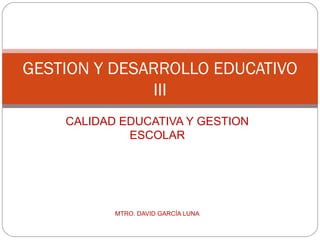 GESTION Y DESARROLLO EDUCATIVO
              III
    CALIDAD EDUCATIVA Y GESTION
             ESCOLAR




           MTRO. DAVID GARCÍA LUNA
 