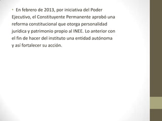 • En febrero de 2013, por iniciativa del Poder
Ejecutivo, el Constituyente Permanente aprobó una
reforma constitucional que otorga personalidad
jurídica y patrimonio propio al INEE. Lo anterior con
el fin de hacer del instituto una entidad autónoma
y así fortalecer su acción.

 