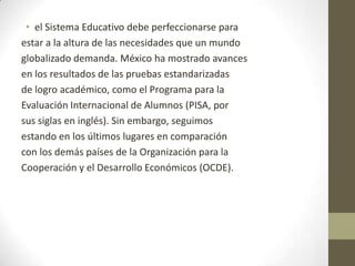 • el Sistema Educativo debe perfeccionarse para
estar a la altura de las necesidades que un mundo
globalizado demanda. México ha mostrado avances
en los resultados de las pruebas estandarizadas
de logro académico, como el Programa para la
Evaluación Internacional de Alumnos (PISA, por
sus siglas en inglés). Sin embargo, seguimos
estando en los últimos lugares en comparación
con los demás países de la Organización para la
Cooperación y el Desarrollo Económicos (OCDE).

 