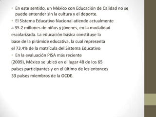 • En este sentido, un México con Educación de Calidad no se
puede entender sin la cultura y el deporte.
• El Sistema Educativo Nacional atiende actualmente
a 35.2 millones de niños y jóvenes, en la modalidad
escolarizada. La educación básica constituye la
base de la pirámide educativa, la cual representa
el 73.4% de la matrícula del Sistema Educativo
• En la evaluación PISA más reciente
(2009), México se ubicó en el lugar 48 de los 65
países participantes y en el último de los entonces
33 países miembros de la OCDE.

 