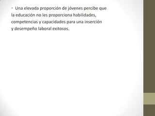 • Una elevada proporción de jóvenes percibe que
la educación no les proporciona habilidades,
competencias y capacidades para una inserción
y desempeño laboral exitosos.

 
