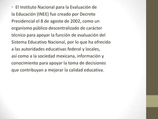 • El Instituto Nacional para la Evaluación de
la Educación (INEE) fue creado por Decreto
Presidencial el 8 de agosto de 2002, como un
organismo público descentralizado de carácter
técnico para apoyar la función de evaluación del
Sistema Educativo Nacional, por lo que ha ofrecido
a las autoridades educativas federal y locales,
así como a la sociedad mexicana, información y
conocimiento para apoyar la toma de decisiones
que contribuyan a mejorar la calidad educativa.

 