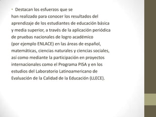 • Destacan los esfuerzos que se
han realizado para conocer los resultados del
aprendizaje de los estudiantes de educación básica
y media superior, a través de la aplicación periódica
de pruebas nacionales de logro académico
(por ejemplo ENLACE) en las áreas de español,
matemáticas, ciencias naturales y ciencias sociales,
así como mediante la participación en proyectos
internacionales como el Programa PISA y en los
estudios del Laboratorio Latinoamericano de
Evaluación de la Calidad de la Educación (LLECE).

 