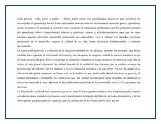 Cada persona -niño, joven o adulto - deberá poder contar con posibilidades educativas para satisfacer sus
necesidades de aprendizaje básico. Estas necesidades abarcan tanto las herramientas esenciales para el aprendizaje
(como la lectura y la escritura, la expresión oral, el cálculo, la solución de problemas) como los contenidos mismos
del aprendizaje básico (conocimientos teóricos y prácticos, valores y actitudes)necesarios para que los seres
humanos puedan sobrevivir, desarrollar plenamente sus capacidades, vivir y trabajar con dignidad, participar
plenamente en el desarrollo, mejorar la calidad de su vida, tomar decisiones fundamentadas y continuar
aprendiendo...
La historia del desarrollo y expansión de la educación primaria en las décadas recientes ha mostrado que dichas
medidas bien impulsan el crecimiento del sistema, son incapaces de asegurar calidad de manera equitativa en las
diversas escuelas del país. Ello es así porque la educación verdadera es la que ocurre en el interior de cada sala de
clases, en cada plantel educativo. Su calidad depende de la calidad de las relaciones que se establezcan entre las
personas que ahí laboran, con los alumnos y con la comunidad inmediata a la que sirven. Por eso, la calidad de la
educación sólo podrá mejorarse, en forma real, en la medida en que, desde cada plantel educativo se generen, de
manera participada y compartida, las condiciones que ese plantel necesita para lograr resultados de calidad en la
educación impartida a esos alumnos en las condiciones específicas de la comunidad concreta a la que presta sus
servicios.
La filosofía de la calidad total, menciona que no se trata de hacer grandes cambios, sino muchas pequeñas mejoras
en todas las áreas, en todos los procesos, con la participación inteligente del director, de todos los maestros, y de los
otros agentes que participan en el proceso, para la satisfacción de los beneficiarios de la acción.
 
