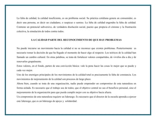 La falta de calidad, la calidad insuficiente, es un problema social. Su práctica cotidiana genera un consumidor, es
decir una persona, es decir un ciudadano, o suspicaz o sumiso. La falta de calidad engendra la falta de calidad.
Contiene un potencial subversivo, de verdadera disolución social, puesto que propicia el cinismo y la frustración
colectiva, la simulación de todos contra todos.


              LA CALIDAD PARTE DEL RECONOCIMIENTO DE QUE HAY PROBLEMAS


No puede iniciarse un movimiento hacia la calidad si no se reconoce que existen problemas. Posteriormente es
necesario tomar la decisión de que ha llegado el momento de hacer algo al respecto. Los teóricos de la calidad han
llamado un cambio cultural. En otras palabras, se trata de fortalecer valores compartidos, de vivirlos día a día y de
renovarlos grupalmente.
Estos valores, en el fondo, parten de una convicción básica: vale la pena hacer las cosas lo mejor que se puede y
cada vez mejor.
Uno de los enemigos principales de los movimientos de la calidad total es precisamente la falta de constancia. Los
movimientos de mejoramiento de la calidad son procesos de largo plazo.
Ahora bien, cuando se trata de una organización, nadie puede emprender un compromiso de esta naturaleza en
forma aislada. Es necesario que el trabajo sea de todos; que el objetivo central no sea el beneficio personal, sino el
mejoramiento de la organización para que pueda cumplir mejor con su objetivo hacia afuera.
Un compromiso de esta naturaleza requiere un liderazgo. Es necesario que el director de la escuela aprenda a ejercer
este liderazgo, que es un liderazgo de apoyo y solidaridad.
 