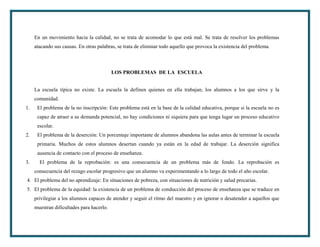 En un movimiento hacia la calidad, no se trata de acomodar lo que está mal. Se trata de resolver los problemas
     atacando sus causas. En otras palabras, se trata de eliminar todo aquello que provoca la existencia del problema.



                                           LOS PROBLEMAS DE LA ESCUELA


     La escuela típica no existe. La escuela la definen quienes en ella trabajan, los alumnos a los que sirve y la
     comunidad.
1.    El problema de la no inscripción: Este problema está en la base de la calidad educativa, porque si la escuela no es
      capaz de atraer a su demanda potencial, no hay condiciones ni siquiera para que tenga lugar un proceso educativo
      escolar.
2.    El problema de la deserción: Un porcentaje importante de alumnos abandona las aulas antes de terminar la escuela
      primaria. Muchos de estos alumnos desertan cuando ya están en la edad de trabajar. La deserción significa
      ausencia de contacto con el proceso de enseñanza.
3.     El problema de la reprobación: es una consecuencia de un problema más de fondo. La reprobación es
     consecuencia del rezago escolar progresivo que un alumno va experimentando a lo largo de todo el año escolar.
4. El problema del no aprendizaje: En situaciones de pobreza, con situaciones de nutrición y salud precarias.
5. El problema de la equidad: la existencia de un problema de conducción del proceso de enseñanza que se traduce en
     privilegiar a los alumnos capaces de atender y seguir el ritmo del maestro y en ignorar o desatender a aquellos que
     muestran dificultades para hacerlo.
 