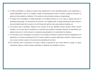6. La falta de disciplina: a) cuando la escuela como organización no tiene disciplina,cuando no hay reglamentos, o
   cuando habiéndolos, éstos no se cumplen; cuando el funcionamiento escolar es errático; cuando las sanciones se
   aplican en forma subjetiva o arbitraria. Y b) cuando no está ocurriendo un proceso de aprendizaje.
7. El tiempo real de enseñanza: el tiempo destinado a la enseñanza efectiva no es ni el que se requiere para que el
   aprendizaje tenga lugar. Las ausencias de los maestros o sus llegadas tarde, el tiempo destinado por ellos mismos a
   otras actividades dentro de la escuela, el uso del tiempo del salón de clases para imponer disciplina, etc.
8. Los recursos para la enseñanza: Muchas de las escuelas en las que aprenden nuestros alumnos tienen recursos
   limitados. Los recursos para la enseñanza son esenciales para propiciar estrategias diferentes de aprendizaje, que
   agilizan el proceso, lo vuelven atractivo y despiertan la participación y la creatividad de los alumnos.
9. Las relaciones con la comunidad. Las reuniones con los padres de familia se reducen al mínimo estipulado por los
   reglamentos. Se solicita la participación de los mismos cuando se requiere algún apoyo material o financiero, pero
   rara vez para solicitar su apoyo en los procesos de aprendizaje de sus hijos.
10. Las relaciones entre el personal de la escuela: Cuando el personal de una escuela labora en equipo, se apoya
   mutuamente, planea y evalúa en forma compartida, la calidad de sus resultados es notorio.
 