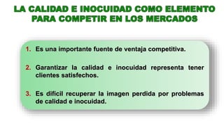 1. Es una importante fuente de ventaja competitiva.
2. Garantizar la calidad e inocuidad representa tener
clientes satisfechos.
3. Es difícil recuperar la imagen perdida por problemas
de calidad e inocuidad.
 