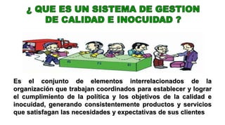 Es el conjunto de elementos interrelacionados de la
organización que trabajan coordinados para establecer y lograr
el cumplimiento de la política y los objetivos de la calidad e
inocuidad, generando consistentemente productos y servicios
que satisfagan las necesidades y expectativas de sus clientes
 