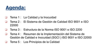 Agenda:
 Tema 1 : La Calidad y la Inocuidad
 Tema 2 : El Sistema de Gestión de Calidad ISO 9001 e ISO
22000
 Tema 3 : Estructura de la Norma ISO 9001 e ISO 2200
 Tema 4 : Resumen de la Implementación del Sistema de
Gestión de Calidad e Inocuidad (SGCI ) ISO 9001 e ISO 22000
 Tema 5 : Los Principios de la Calidad
 