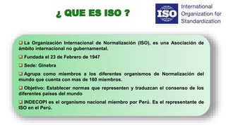  La Organización Internacional de Normalización (ISO), es una Asociación de
ámbito internacional no gubernamental.
 Fundada el 23 de Febrero de 1947
 Sede: Ginebra
 Agrupa como miembros a los diferentes organismos de Normalización del
mundo que cuenta con mas de 160 miembros.
 Objetivo: Establecer normas que representen y traduzcan el consenso de los
diferentes países del mundo
 INDECOPI es el organismo nacional miembro por Perú. Es el representante de
ISO en el Perú.
 