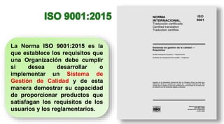 La Norma ISO 9001:2015 es la
que establece los requisitos que
una Organización debe cumplir
si desea desarrollar o
implementar un Sistema de
Gestión de Calidad y de esta
manera demostrar su capacidad
de proporcionar productos que
satisfagan los requisitos de los
usuarios y los reglamentarios.
 