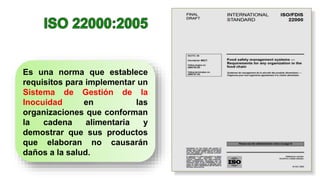 Es una norma que establece
requisitos para implementar un
Sistema de Gestión de la
Inocuidad en las
organizaciones que conforman
la cadena alimentaria y
demostrar que sus productos
que elaboran no causarán
daños a la salud.
 