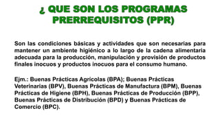 Son las condiciones básicas y actividades que son necesarias para
mantener un ambiente higiénico a lo largo de la cadena alimentaria
adecuada para la producción, manipulación y provisión de productos
finales inocuos y productos inocuos para el consumo humano.
Ejm.: Buenas Prácticas Agrícolas (BPA); Buenas Prácticas
Veterinarias (BPV), Buenas Prácticas de Manufactura (BPM), Buenas
Prácticas de Higiene (BPH), Buenas Prácticas de Producción (BPP),
Buenas Prácticas de Distribución (BPD) y Buenas Prácticas de
Comercio (BPC).
 