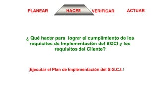 ACTUARVERIFICARPLANEAR HACER
¿ Qué hacer para lograr el cumplimiento de los
requisitos de Implementación del SGCI y los
requisitos del Cliente?
¡Ejecutar el Plan de Implementación del S.G.C.I.!
 