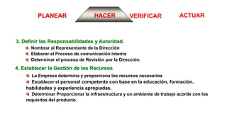ACTUARVERIFICARPLANEAR HACER
3. Definir las Responsabilidades y Autoridad.
Nombrar al Representante de la Dirección
Elaborar el Proceso de comunicación interna
Determinar el proceso de Revisión por la Dirección.
4. Establecer la Gestión de los Recursos
La Empresa determina y proporciona los recursos necesarios
Establecer el personal competente con base en la educación, formación,
habilidades y experiencia apropiadas.
Determinar Proporcionar la infraestructura y un ambiente de trabajo acorde con los
requisitos del producto.
 