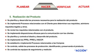 ACTUARVERIFICARPLANEAR HACER
5. Realización del Producto
“ACCIÓN”
Se planifica y desarrolla los procesos necesarios para la realización del producto
Se implementó Procesos relacionados con el Cliente para determinar sus requisitos, asimismo
requisitos legales y otros.
Se revisó los requisitos relacionados con el producto.
Se implementó disposiciones eficaces para la comunicación con los clientes
Se planifica y controla el diseño y desarrollo del producto.
Se implementó los PPRs, PPRO y HACCP.
Se estableció e implementó Procesos relacionados a las Compras
Se controla, valida los procesos de producción, identificando y preservando el producto.
Se controla los equipos de seguimiento y medición
 