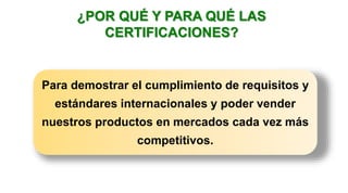 ¿POR QUÉ Y PARA QUÉ LAS
CERTIFICACIONES?
Para demostrar el cumplimiento de requisitos y
estándares internacionales y poder vender
nuestros productos en mercados cada vez más
competitivos.
 