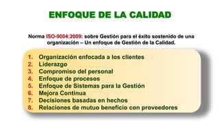 ENFOQUE DE LA CALIDAD
1. Organización enfocada a los clientes
2. Liderazgo
3. Compromiso del personal
4. Enfoque de procesos
5. Enfoque de Sistemas para la Gestión
6. Mejora Continua
7. Decisiones basadas en hechos
8. Relaciones de mutuo beneficio con proveedores
Norma ISO-9004:2009: sobre Gestión para el éxito sostenido de una
organización – Un enfoque de Gestión de la Calidad.
 