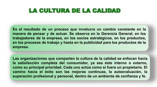 Es el resultado de un proceso que involucra un cambio constante en la
manera de pensar y de actuar. Se observa en la Gerencia General, en los
trabajadores de la empresa, en los socios estratégicos, en los productos,
en los procesos de trabajo y hasta en la publicidad para los productos de la
empresa.
Las organizaciones que comparten la cultura de la calidad se enfocan hacia
la satisfacción completa del consumidor, ya sea éste interno o externo,
como su principal prioridad. Cada uno actúa como si fuera un propietario. El
camino hacia el éxito son las mejoras continuas, la autoevaluación, la
superación profesional y personal, dentro de un ambiente de confianza y fe.
 
