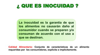 La inocuidad es la garantía de que
los alimentos no causarán daño al
consumidor cuando se preparen y/o
consuman de acuerdo con el uso a
que se destinan.
Calidad Alimentaria: Conjunto de características de un alimento
requeridas por los consumidores, explícita o implícitamente.
 