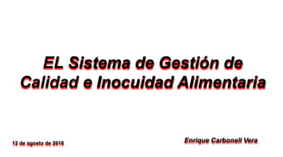 EL Sistema de Gestión de
Calidad e Inocuidad Alimentaria
Enrique Carbonell Vera12 de agosto de 2016
 