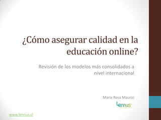 ¿Cómo asegurar calidad en la
                educación online?
                Revisión de los modelos más consolidados a
                                         nivel internacional



                                             María Rosa Maurizi



www.lennus.cl
 