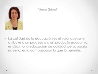 Verónica Edwards
• La calidad de la educación es el valor que se le
atribuye a un proceso o a un producto educativo,
es decir, una educación de calidad, pero, podría
no serlo, es la comparación lo que lo permite.
 