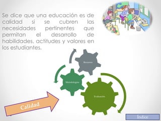 Se dice que una educación es de
calidad si se cubren las
necesidades pertinentes que
permitan el desarrollo de
habilidades, actitudes y valores en
los estudiantes.
Índice
Evaluación
Metodologías
Recursos
 