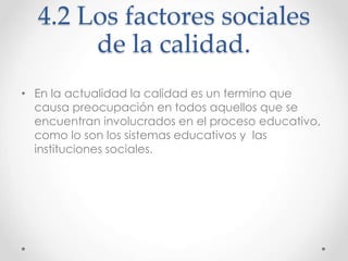 4.2 Los factores sociales
de la calidad.
• En la actualidad la calidad es un termino que
causa preocupación en todos aquellos que se
encuentran involucrados en el proceso educativo,
como lo son los sistemas educativos y las
instituciones sociales.
 