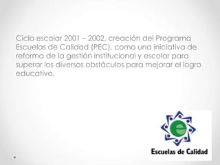 Ciclo escolar 2001 – 2002, creación del Programa
Escuelas de Calidad (PEC), como una iniciativa de
reforma de la gestión institucional y escolar para
superar los diversos obstáculos para mejorar el logro
educativo.
 