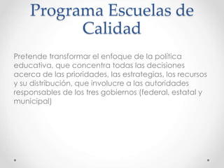 Programa Escuelas de
Calidad
Pretende transformar el enfoque de la política
educativa, que concentra todas las decisiones
acerca de las prioridades, las estrategias, los recursos
y su distribución, que involucre a las autoridades
responsables de los tres gobiernos (federal, estatal y
municipal)
 