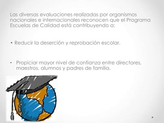 Las diversas evaluaciones realizadas por organismos
nacionales e internacionales reconocen que el Programa
Escuelas de Calidad está contribuyendo a:
• Reducir la deserción y reprobación escolar.
• Propiciar mayor nivel de confianza entre directores,
maestros, alumnos y padres de familia.
 