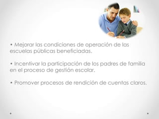 • Mejorar las condiciones de operación de las
escuelas públicas beneficiadas.
• Incentivar la participación de los padres de familia
en el proceso de gestión escolar.
• Promover procesos de rendición de cuentas claros.
 
