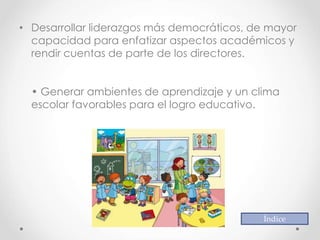 • Desarrollar liderazgos más democráticos, de mayor
capacidad para enfatizar aspectos académicos y
rendir cuentas de parte de los directores.
• Generar ambientes de aprendizaje y un clima
escolar favorables para el logro educativo.
Índice
 