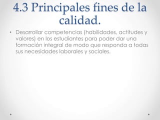 4.3 Principales fines de la
calidad.
• Desarrollar competencias (habilidades, actitudes y
valores) en los estudiantes para poder dar una
formación integral de modo que responda a todas
sus necesidades laborales y sociales.
 