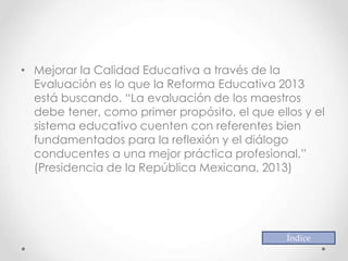 • Mejorar la Calidad Educativa a través de la
Evaluación es lo que la Reforma Educativa 2013
está buscando. “La evaluación de los maestros
debe tener, como primer propósito, el que ellos y el
sistema educativo cuenten con referentes bien
fundamentados para la reflexión y el diálogo
conducentes a una mejor práctica profesional.”
(Presidencia de la República Mexicana, 2013)
Índice
 