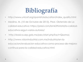 Bibliografía
• http://www.unicef.org/spanish/education/index_quality.html
• Medina, M. (10 de Octubre de 2013). Prezi. Obtenido de La
calidad educativa: https://prezi.com/brnk2tfotatd/la-calidad-
educativa-segun-varios-autores/
• http://basica.sep.gob.mx/pec/start.php?act=Qsomos
• http://www.visionindustrial.com.mx/industria/en-la-
educacion/evaluacion-educativa-como-proceso-de-mejora-
continua-para-la-calidad-educativa.html
 