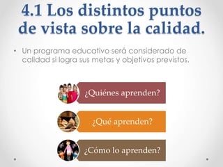 4.1 Los distintos puntos
de vista sobre la calidad.
• Un programa educativo será considerado de
calidad si logra sus metas y objetivos previstos.
¿Quiénes aprenden?
¿Qué aprenden?
¿Cómo lo aprenden?
 