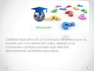 Calidad educativa es un concepto dinámico que no
cuenta con una definición clara, debido a los
constantes cambios sociales que afectan
directamente al ámbito educativo.
 