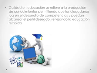 • Calidad en educación se refiere a la producción
de conocimientos permitiendo que los ciudadanos
logren el desarrollo de competencias y puedan
alcanzar el perfil deseado, reflejando la educación
recibida.
 