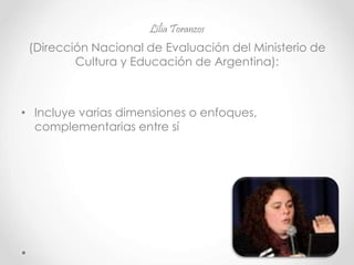 Lilia Toranzos
(Dirección Nacional de Evaluación del Ministerio de
Cultura y Educación de Argentina):
• Incluye varias dimensiones o enfoques,
complementarias entre sí
 