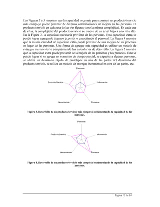 Las Figuras 3 a 5 muestran que la capacidad necesaria para construir un producto/servicio
más complejo puede provenir de diversas combinaciones de mejora en las personas. El
producto/servicio en cada una de las tres figuras tiene la misma complejidad. En cada una
de ellas, la complejidad del producto/servicio se mueve de un nivel bajo a uno más alto.
En la Figura 3, la capacidad necesaria proviene de las personas. Esta capacidad extra se
puede lograr agregando algunos expertos o capacitando al personal. La Figura 4 muestra
que la misma cantidad de capacidad extra puede provenir de una mejora de los procesos
en lugar de las personas. Una forma de agregar esta capacidad es utilizar un modelo de
entregas incremental o comprimiendo los calendarios de desarrollo. La Figura 5 muestra
que la capacidad extra puede provenir de la mejora de las personas y los procesos. Esto se
puede lograr si se agrega un consultor de tiempo parcial, se capacita a algunas personas,
se utiliza un desarrollo rápido de prototipos en una de las partes del desarrollo del
producto/servicio, se utiliza un modelo de entregas incremental en otra de las partes, etc.
                                                Personas




                    Producto/Servicio                             Información




                               Herramientas                 Procesos



   Figura 3. Desarrollo de un producto/servicio más complejo incrementando la capacidad de las
                                             personas.

                                                 Personas




                       Producto/Servicio                         Información




                                 Herramientas               Procesos




   Figura 4. Desarrollo de un producto/servicio más complejo incrementando la capacidad de los
                                             procesos.




                                                                                Página 10 de 14
 