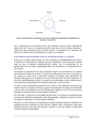 Personas




                      Producto/Servicio                          Información




                                 Herramientas              Procesos



   Figura 5. Desarrollo de un producto/servicio más complejo incrementando la capacidad de las
                                     personas y los procesos.


Así, el desarrollo de un producto/servicio más complejo requiere mayor capacidad de
algún lado, por lo que no se puede desarrollar algo nuevo con las mismas personas y
esperar que algo novedoso ocurra. Se debe mejorar la capacidad de las personas, los
procesos, la información, las herramientas, o todas en su conjunto.

LOS MODELOS DE MADUREZ PARA EL INCREMENTO DE LA CALIDAD
Como se ya se señalo anteriormente, los cinco elementos son fundamentales para inducir
la calidad en el desarrollo de cualquier proyecto informático. Estos elementos cambian
cada vez que el elemento producto/servicio cambia. Así, la construcción de un
producto/servicio con mayor complejidad implica un incremento en la capacidad de los
otros cuatro.
Incrementar la capacidad de los cinco elementos requiere un incremento en la madurez
para administrar cada uno de ellos. Si al inicio de cada proyecto no existe un acuerdo en
un conjunto de pasos para el desarrollo, entonces la madurez para administrar los
elementos del proyecto se encuentra en su nivel más bajo (nivel inicial de madurez). En
este nivel, probablemente se utilice y comparta una terminología común, mientras que el
éxito del proyecto dependerá de los esfuerzos personales y actos heroicos.
Si cada vez que se desarrolla un proyecto éste se lleva a cabo repitiendo un proceso que
resultó exitoso en el pasado, entonces se genera una reducción de riesgos en el desarrollo
y por lo tanto un incremento en el éxito del proyecto. Debido a esto, el nivel de madurez
asociado es conocido como “nivel de madurez repetitivo”.
Por otro lado, si varias de las actividades de desarrollo y los procesos de administración
se encuentran definidos formalmente, están documentados e integrados, entonces el nivel
de madurez se denomina “nivel de madurez definido”.
Más aún, si se hace énfasis en la importancia de medir cuantitativamente la calidad de los
productos/servicios resultado de cada proceso, fijando metas cuantitativas tanto para
productos/servicios como para los procesos, entonces es nivel de madurez se denomina
“nivel de madurez administrado”.



                                                                               Página 11 de 14
 