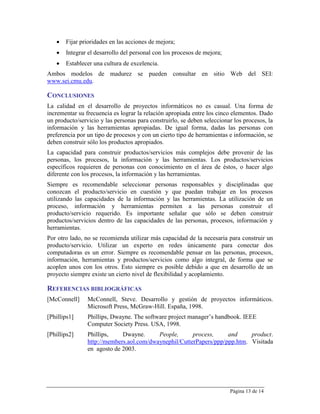   Fijar prioridades en las acciones de mejora;
      Integrar el desarrollo del personal con los procesos de mejora;
      Establecer una cultura de excelencia.
Ambos modelos de madurez se pueden consultar en sitio Web del SEI:
www.sei.cmu.edu.

CONCLUSIONES
La calidad en el desarrollo de proyectos informáticos no es casual. Una forma de
incrementar su frecuencia es lograr la relación apropiada entre los cinco elementos. Dado
un producto/servicio y las personas para construirlo, se deben seleccionar los procesos, la
información y las herramientas apropiadas. De igual forma, dadas las personas con
preferencia por un tipo de procesos y con un cierto tipo de herramientas e información, se
deben construir sólo los productos apropiados.
La capacidad para construir productos/servicios más complejos debe provenir de las
personas, los procesos, la información y las herramientas. Los productos/servicios
específicos requieren de personas con conocimiento en el área de éstos, o hacer algo
diferente con los procesos, la información y las herramientas.
Siempre es recomendable seleccionar personas responsables y disciplinadas que
conozcan el producto/servicio en cuestión y que puedan trabajar en los procesos
utilizando las capacidades de la información y las herramientas. La utilización de un
proceso, información y herramientas permiten a las personas construir el
producto/servicio requerido. Es importante señalar que sólo se deben construir
productos/servicios dentro de las capacidades de las personas, procesos, información y
herramientas.
Por otro lado, no se recomienda utilizar más capacidad de la necesaria para construir un
producto/servicio. Utilizar un experto en redes únicamente para conectar dos
computadoras es un error. Siempre es recomendable pensar en las personas, procesos,
información, herramientas y productos/servicios como algo integral, de forma que se
acoplen unos con los otros. Esto siempre es posible debido a que en desarrollo de un
proyecto siempre existe un cierto nivel de flexibilidad y acoplamiento.

REFERENCIAS BIBLIOGRÁFICAS
[McConnell]     McConnell, Steve. Desarrollo y gestión de proyectos informáticos.
                Microsoft Press, McGraw-Hill. España, 1998.
[Phillips1]     Phillips, Dwayne. The software project manager’s handbook. IEEE
                Computer Society Press. USA, 1998.
[Phillips2]     Phillips,    Dwayne.      People,      process,     and     product.
                http://members.aol.com/dwaynephil/CutterPapers/ppp/ppp.htm. Visitada
                en agosto de 2003.




                                                                         Página 13 de 14
 