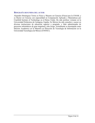 BIOGRAFÍA RESUMIDA DEL AUTOR
Alejandro Domínguez Torres es Físico y Maestro en Ciencias (Física) pos la UNAM, y
es Doctor en Ciencias con especialidad en Computación Aplicada y Matemáticas por
Cranfield Institute of Technology en el Reino Unido. Ha sido profesor visitante en la
Universidad Politécnica de Cartagena, España. En México ha sido consultor y asesor en
diversas instituciones de educación superior y posgrado, y líder administrador de
proyectos informáticos de gran magnitud y alto riesgo. Actualmente se desempeña como
Director Académico en la Maestría en Dirección de Tecnología de Información en la
Universidad Tecnológica de México (UNITEC).




                                                                    Página 14 de 14
 