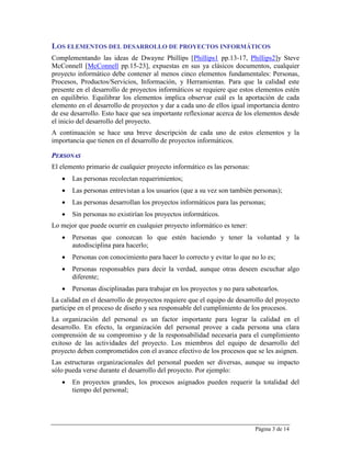 LOS ELEMENTOS DEL DESARROLLO DE PROYECTOS INFORMÁTICOS
Complementando las ideas de Dwayne Phillips [Phillips1 pp.13-17, Phillips2]y Steve
McConnell [McConnell pp.15-23], expuestas en sus ya clásicos documentos, cualquier
proyecto informático debe contener al menos cinco elementos fundamentales: Personas,
Procesos, Productos/Servicios, Información, y Herramientas. Para que la calidad este
presente en el desarrollo de proyectos informáticos se requiere que estos elementos estén
en equilibrio. Equilibrar los elementos implica observar cuál es la aportación de cada
elemento en el desarrollo de proyectos y dar a cada uno de ellos igual importancia dentro
de ese desarrollo. Esto hace que sea importante reflexionar acerca de los elementos desde
el inicio del desarrollo del proyecto.
A continuación se hace una breve descripción de cada uno de estos elementos y la
importancia que tienen en el desarrollo de proyectos informáticos.

PERSONAS
El elemento primario de cualquier proyecto informático es las personas:
      Las personas recolectan requerimientos;
      Las personas entrevistan a los usuarios (que a su vez son también personas);
      Las personas desarrollan los proyectos informáticos para las personas;
      Sin personas no existirían los proyectos informáticos.
Lo mejor que puede ocurrir en cualquier proyecto informático es tener:
      Personas que conozcan lo que estén haciendo y tener la voluntad y la
       autodisciplina para hacerlo;
      Personas con conocimiento para hacer lo correcto y evitar lo que no lo es;
      Personas responsables para decir la verdad, aunque otras deseen escuchar algo
       diferente;
      Personas disciplinadas para trabajar en los proyectos y no para sabotearlos.
La calidad en el desarrollo de proyectos requiere que el equipo de desarrollo del proyecto
participe en el proceso de diseño y sea responsable del cumplimiento de los procesos.
La organización del personal es un factor importante para lograr la calidad en el
desarrollo. En efecto, la organización del personal provee a cada persona una clara
comprensión de su compromiso y de la responsabilidad necesaria para el cumplimiento
exitoso de las actividades del proyecto. Los miembros del equipo de desarrollo del
proyecto deben comprometidos con el avance efectivo de los procesos que se les asignen.
Las estructuras organizacionales del personal pueden ser diversas, aunque su impacto
sólo pueda verse durante el desarrollo del proyecto. Por ejemplo:
      En proyectos grandes, los procesos asignados pueden requerir la totalidad del
       tiempo del personal;




                                                                          Página 3 de 14
 