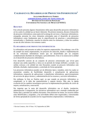 Página 1 de 14
CALIDAD EN EL DESARROLLO DE PROYECTOS INFORMÁTICOS
1
ALEJANDRO DOMÍNGUEZ TORRES
JADOMING@MAIL.UNITEC.MX, WWW.UNITEC.MX
DIVISIÓN DE ESTUDIOS DE POSGRADO
UNIVERSIDAD TECNOLÓGICA DE MÉXICO (UNITEC)
RESUMEN
Este artículo presenta algunos lineamientos útiles para desarrollar proyectos informáticos
en los cuales la calidad sea un factor inherente. De primera instancia, discute el desarrollo
de proyectos informáticos como parte de la entrega de servicios y funciones informáticos;
enseguida, presenta los cinco elementos principales para el desarrollo de proyectos
informáticos como fundamento para la especificación de practicas y procedimientos
normalizados; y finalmente, muestra la relación entre los elementos y cómo los cambios
en uno de ellos afectan a los restantes cuatro.
EL DESARROLLO DE PROYECTOS INFORMÁTICOS
La informática está presente en todos los aspectos empresariales. Sin embargo, con el fin
de cumplir las metas empresariales, los procesos de selección, diseño e implementación
de las soluciones informáticas tienen que ser desarrolladas por un conjunto
cuidadosamente diseñado de estrategias y procedimientos. Esta es la esencia de la calidad
en el desarrollo de proyectos informáticos.
Este desarrollo consiste de un conjunto de procesos estructurados que sirven para
alcanzar una salida específica y única en un periodo de tiempo definido y acotado. Las
salidas exitosas y de calidad son más frecuentes cuando un proyecto informático está
definido, diseñado, implementado y controlado de forma apropiada.
Los proyectos informáticos pueden ser de diferentes tipos y tamaños, entre los cuales se
encuentran: estudios de factibilidad, desarrollo y actualización de aplicaciones
informáticas, migración de aplicaciones y plataformas informáticas, aprovisionamiento
de servicios de apoyo técnico, y administración de los recursos y servicios informáticos.
Sin embargo, la lista no finaliza aquí, ya que cuando un proyecto informático es
completado, se le debe dar mantenimiento y soporte técnico. Más aún, la rápida
evolución de los cambios tecnológicos provoca la implementación periódica de ciclos de
mejora, actualización y renovación.
Sin importar que la meta del desarrollo informático sea el diseño, instalación,
administración o reingeniería, las iniciativas informáticas son a menudo conducidas por
fechas fijas y periodos de cambios frecuentes. Para alcanzar las metas, los recursos deben
estar identificados y asignados, y las actividades deben estar organizadas y estructuradas
de forma apropiada de acuerdo con los requerimientos empresariales e informáticos.
1 Revista Contacto, Año 14 Num. 163, Septiembre de 2004.
 