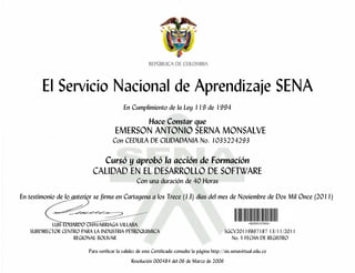 El Servicio Nacional de Aprendizaje SENA
                                           En Cumplimiento de la Ley 119 de 1994

                                                        Hace Constar que
                                      EMERSON ANTONIO SERNA MONSALVE
                                     Con CEDULA DE CIUDADANIA No. 1035224293

                             Cursó y aprobó la acción de Formación
                           CALIDAD EN EL DESARROLLO DE SOFTWARE
                                                  Con una duración de 40 Horas

En testimonio de lo anterior se firma en Cartagena a los Trece (13) días del mes de Noviembre de Dos Mil Once (2011)


           LUIS EDUARDO CHAVARRIAGA VILLABA
   SUBDIRECTOR CENTRO PARA LA INDUSTRIA PETROQUIMICA                                            SGCV20119867187 13/11/2011
                   REGIONAL BOLIVAR                                                                No. Y FECHA DE REGISTRO

                         Para verificar la validez de este Certificado consulte la página http://sis.senavirtual.edu.co
                                               Resolución 000484 del 06 de Marzo de 2006
 